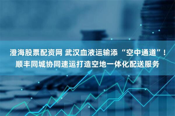 澄海股票配资网 武汉血液运输添 “空中通道”！顺丰同城协同速运打造空地一体化配送服务