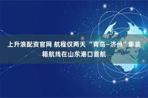 上升浪配资官网 航程仅两天 “青岛—济州”集装箱航线在山东港口首航