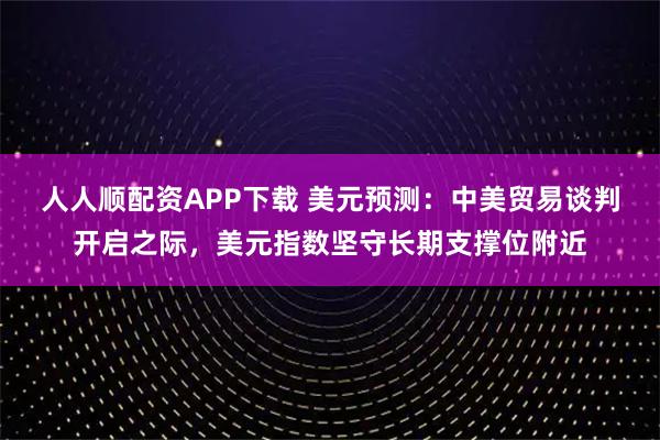 人人顺配资APP下载 美元预测：中美贸易谈判开启之际，美元指数坚守长期支撑位附近