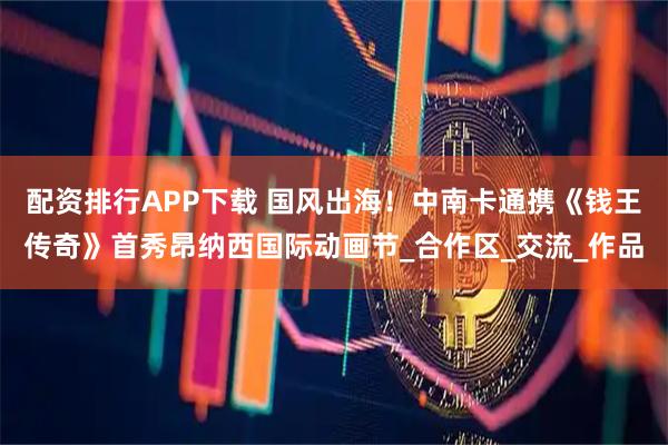 配资排行APP下载 国风出海！中南卡通携《钱王传奇》首秀昂纳西国际动画节_合作区_交流_作品