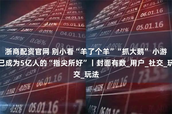 浙商配资官网 别小看“羊了个羊”“抓大鹅” 小游戏已成为5亿人的“指尖所好”丨封面有数_用户_社交_玩法