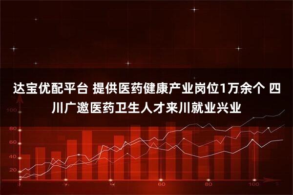 达宝优配平台 提供医药健康产业岗位1万余个 四川广邀医药卫生人才来川就业兴业