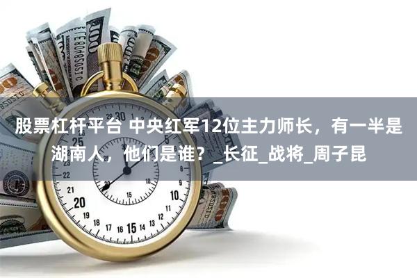股票杠杆平台 中央红军12位主力师长，有一半是湖南人，他们是谁？_长征_战将_周子昆