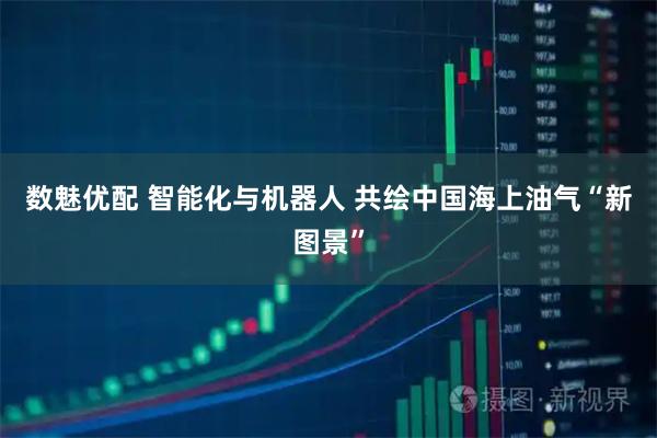 数魅优配 智能化与机器人 共绘中国海上油气“新图景”