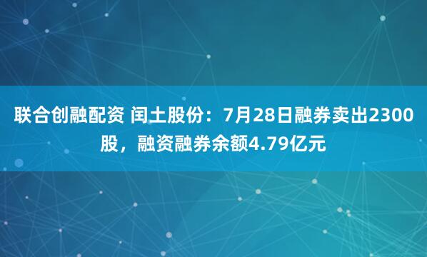 联合创融配资 闰土股份：7月28日融券卖出2300股，融资融券余额4.79亿元