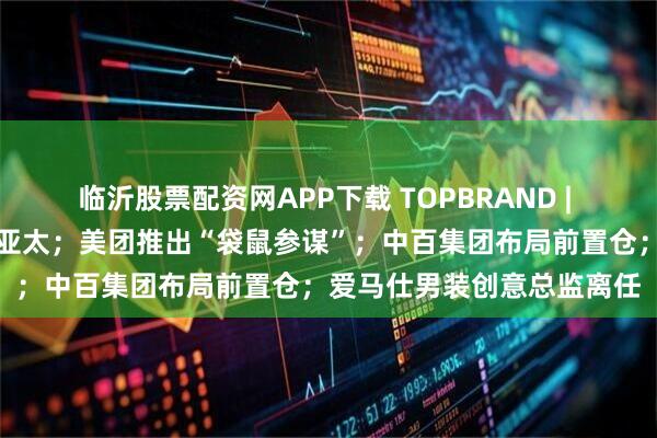 临沂股票配资网APP下载 TOPBRAND | 老凤祥入股迈巴赫奢侈品亚太；美团推出“袋鼠参谋”；中百集团布局前置仓；爱马仕男装创意总监离任