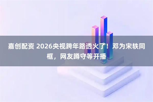 嘉创配资 2026央视跨年路透火了！邓为宋轶同框，网友蹲守等开播