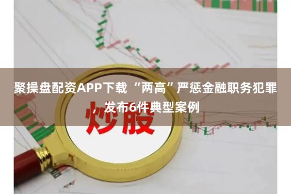 聚操盘配资APP下载 “两高”严惩金融职务犯罪，发布6件典型案例
