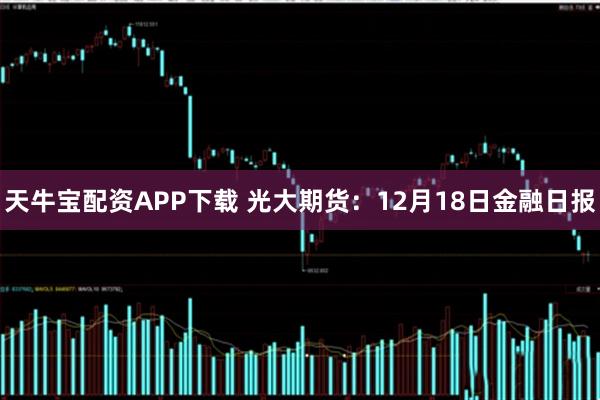 天牛宝配资APP下载 光大期货：12月18日金融日报