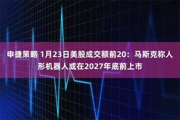 申捷策略 1月23日美股成交额前20：马斯克称人形机器人或在2027年底前上市