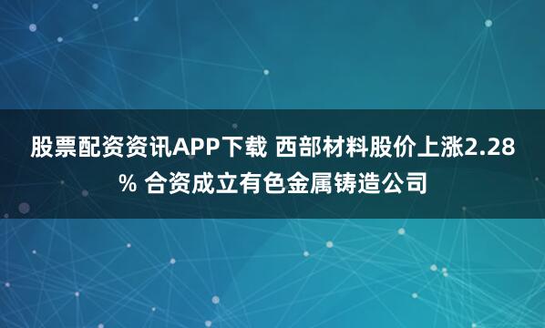 股票配资资讯APP下载 西部材料股价上涨2.28% 合资成立有色金属铸造公司