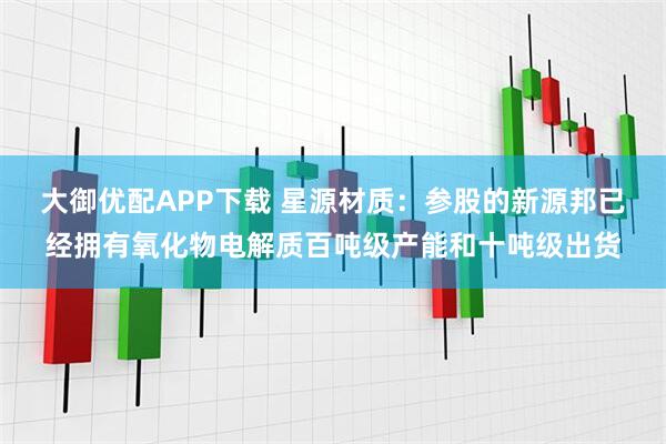 大御优配APP下载 星源材质：参股的新源邦已经拥有氧化物电解质百吨级产能和十吨级出货