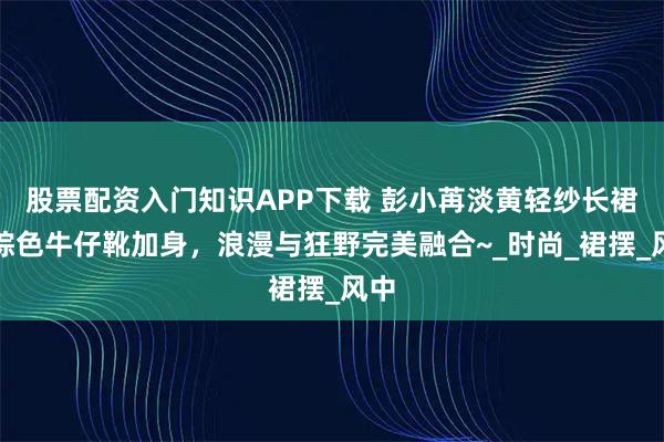 股票配资入门知识APP下载 彭小苒淡黄轻纱长裙，棕色牛仔靴加身，浪漫与狂野完美融合~_时尚_裙摆_风中