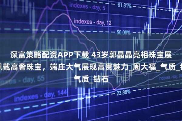 深富策略配资APP下载 43岁郭晶晶亮相珠宝展，佩戴高奢珠宝，端庄大气展现高贵魅力_周大福_气质_钻石