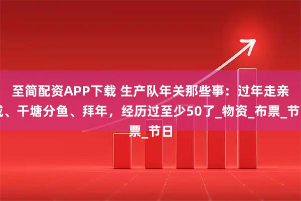 至简配资APP下载 生产队年关那些事：过年走亲戚、干塘分鱼、拜年，经历过至少50了_物资_布票_节日