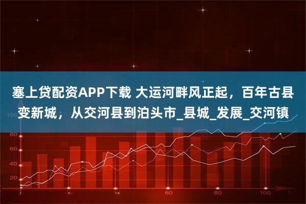 塞上贷配资APP下载 大运河畔风正起，百年古县变新城，从交河县到泊头市_县城_发展_交河镇