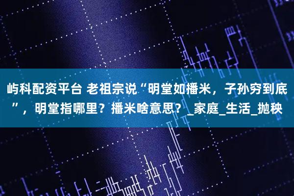 屿科配资平台 老祖宗说“明堂如播米，子孙穷到底”，明堂指哪里？播米啥意思？_家庭_生活_抛秧