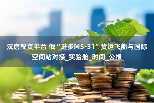 汉唐配资平台 俄“进步MS-31”货运飞船与国际空间站对接_实验舱_时间_公报
