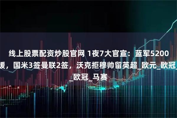 线上股票配资炒股官网 1夜7大官宣：蓝军5200万引援，国米3签曼联2签，沃克拒穆帅留英超_欧元_欧冠_马赛