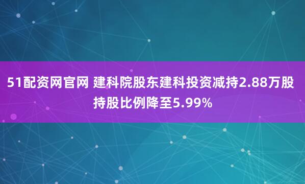 51配资网官网 建科院股东建科投资减持2.88万股 持股比例降至5.99%