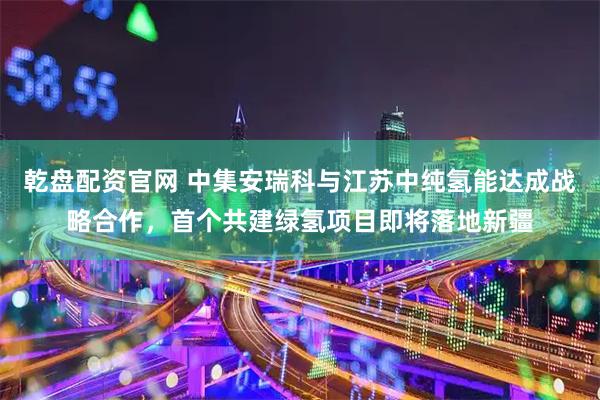 乾盘配资官网 中集安瑞科与江苏中纯氢能达成战略合作，首个共建绿氢项目即将落地新疆