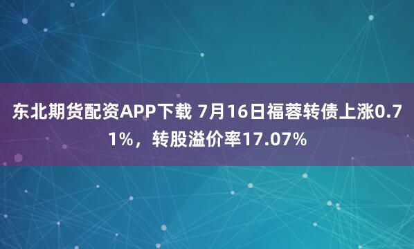 东北期货配资APP下载 7月16日福蓉转债上涨0.71%，转股溢价率17.07%