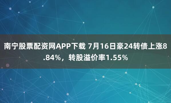 南宁股票配资网APP下载 7月16日豪24转债上涨8.84%，转股溢价率1.55%
