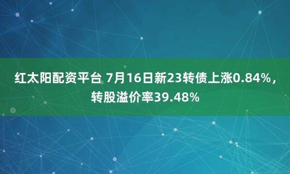 红太阳配资平台 7月16日新23转债上涨0.84%，转股溢价率39.48%