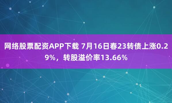 网络股票配资APP下载 7月16日春23转债上涨0.29%，转股溢价率13.66%