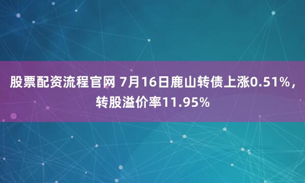 股票配资流程官网 7月16日鹿山转债上涨0.51%，转股溢价率11.95%