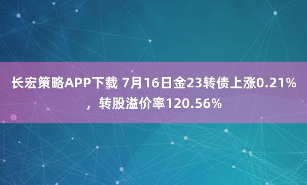 长宏策略APP下载 7月16日金23转债上涨0.21%，转股溢价率120.56%