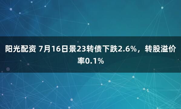 阳光配资 7月16日景23转债下跌2.6%，转股溢价率0.1%
