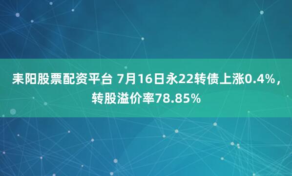耒阳股票配资平台 7月16日永22转债上涨0.4%，转股溢价率78.85%