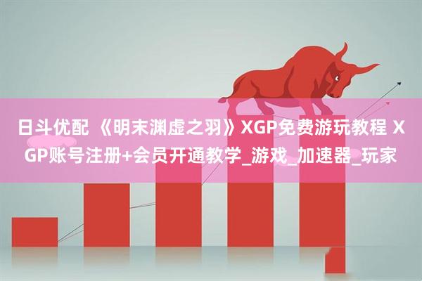日斗优配 《明末渊虚之羽》XGP免费游玩教程 XGP账号注册+会员开通教学_游戏_加速器_玩家