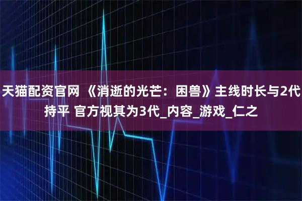 天猫配资官网 《消逝的光芒：困兽》主线时长与2代持平 官方视其为3代_内容_游戏_仁之