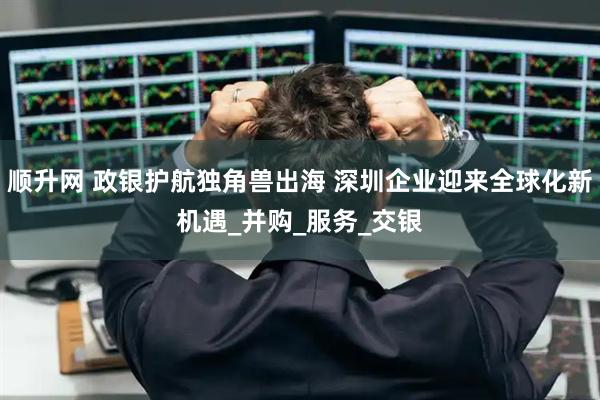 顺升网 政银护航独角兽出海 深圳企业迎来全球化新机遇_并购_服务_交银