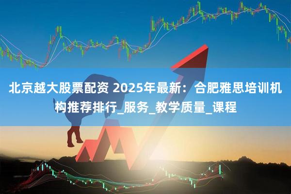 北京越大股票配资 2025年最新：合肥雅思培训机构推荐排行_服务_教学质量_课程