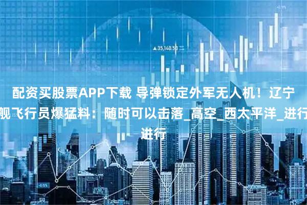 配资买股票APP下载 导弹锁定外军无人机！辽宁舰飞行员爆猛料：随时可以击落_高空_西太平洋_进行