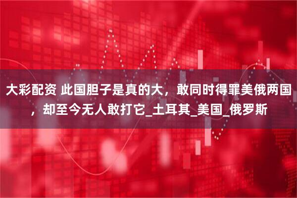 大彩配资 此国胆子是真的大，敢同时得罪美俄两国，却至今无人敢打它_土耳其_美国_俄罗斯