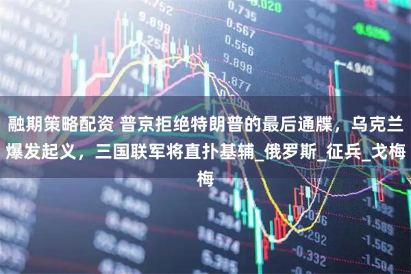 融期策略配资 普京拒绝特朗普的最后通牒，乌克兰爆发起义，三国联军将直扑基辅_俄罗斯_征兵_戈梅