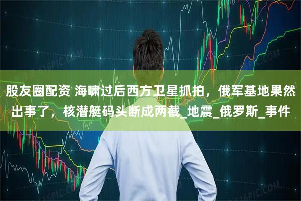 股友圈配资 海啸过后西方卫星抓拍，俄军基地果然出事了，核潜艇码头断成两截_地震_俄罗斯_事件