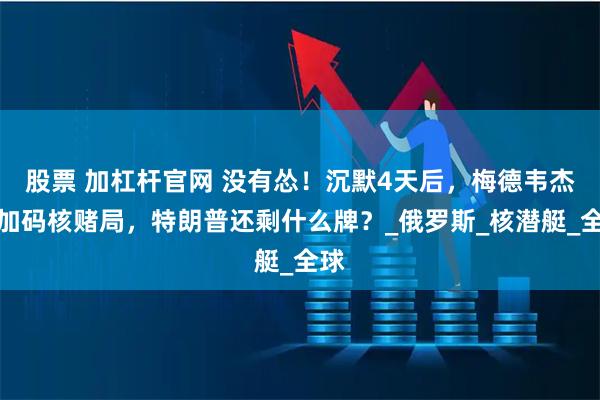 股票 加杠杆官网 没有怂！沉默4天后，梅德韦杰夫加码核赌局，特朗普还剩什么牌？_俄罗斯_核潜艇_全球