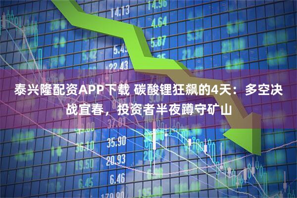 泰兴隆配资APP下载 碳酸锂狂飙的4天：多空决战宜春，投资者半夜蹲守矿山