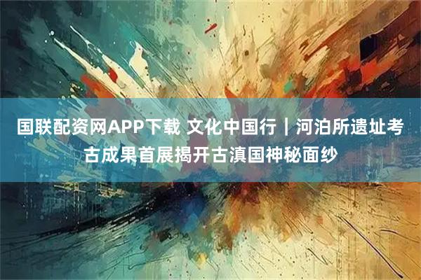 国联配资网APP下载 文化中国行｜河泊所遗址考古成果首展揭开古滇国神秘面纱