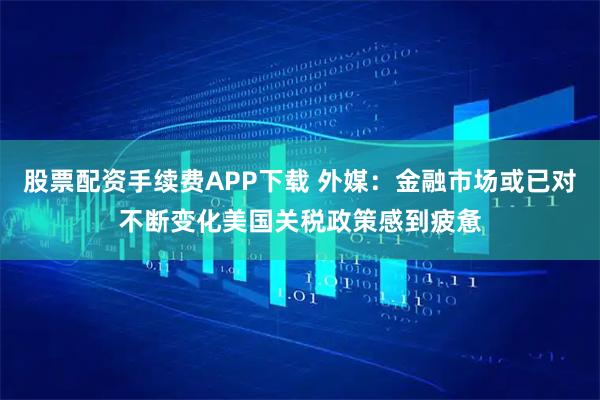 股票配资手续费APP下载 外媒：金融市场或已对不断变化美国关税政策感到疲惫
